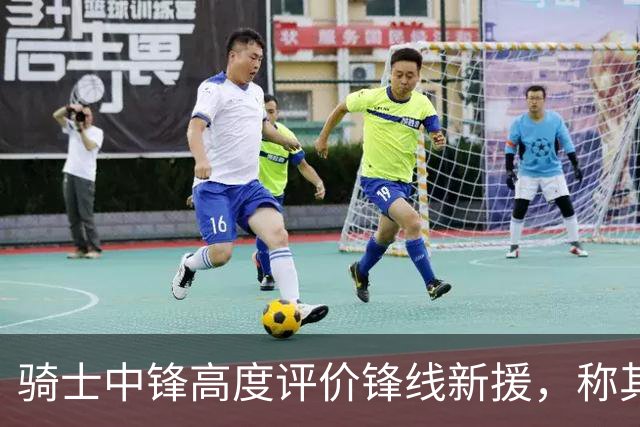 骑士中锋高度评价锋线新援，称其经验将大幅提升球队实力